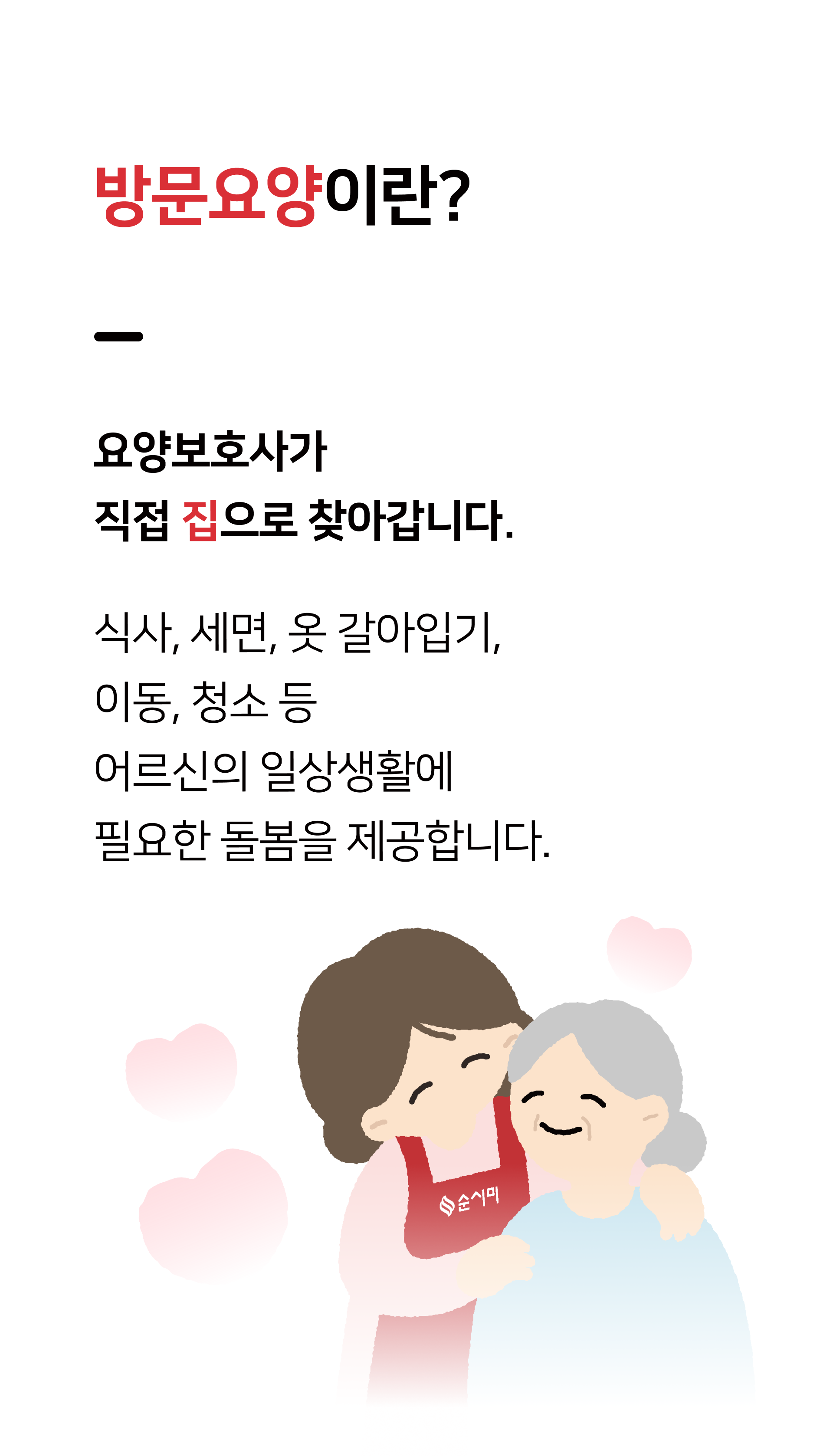 방문요양이란 요양보호사가 직접 집으로 찾아갑니다. 식사, 세면, 옷 갈아입기, 이동, 청소 등 어르신의 일상생활에 필요한 돌봄을 제공합니다.